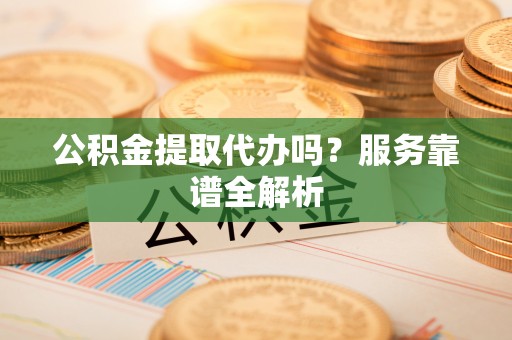 广州公积金提取代办吗？服务靠谱全解析