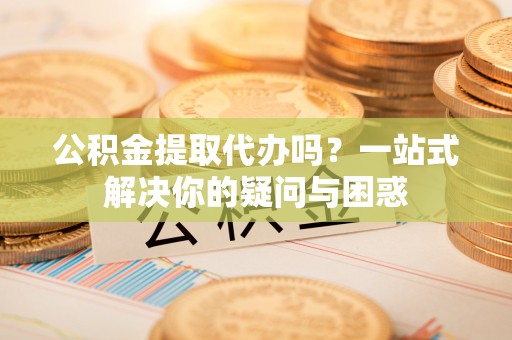 扬州公积金提取代办吗？一站式解决你的疑问与困惑