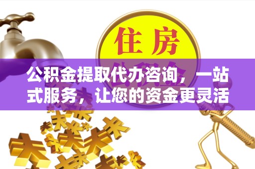 孝感公积金提取代办咨询，一站式服务，让您的资金更灵活