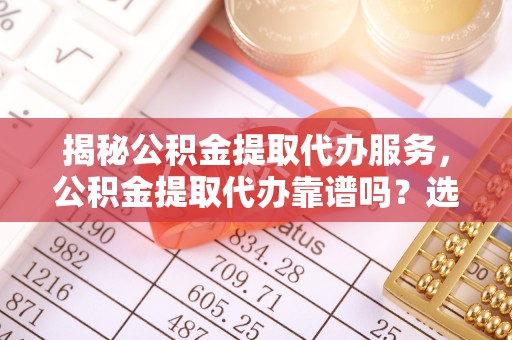 滁州揭秘公积金提取代办服务，公积金提取代办靠谱吗？选择前必看的全方位分析