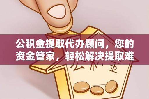 资阳公积金提取代办顾问，您的资金管家，轻松解决提取难题
