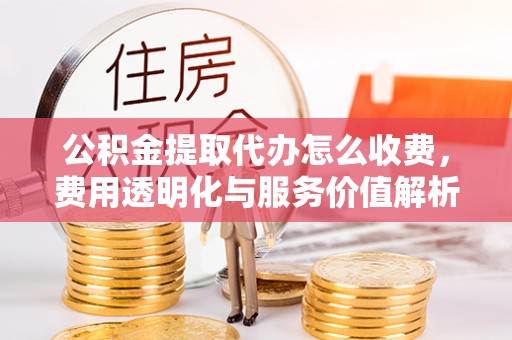 新疆公积金提取代办怎么收费，费用透明化与服务价值解析