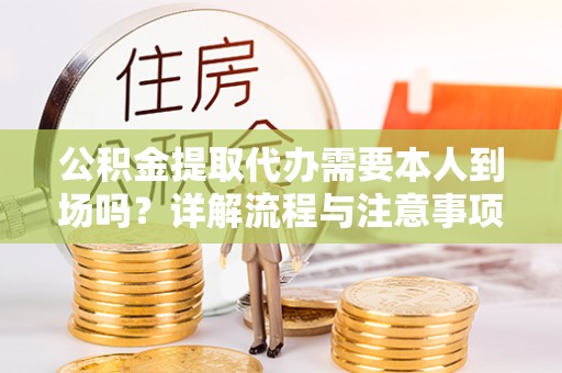 吉林公积金提取代办需要本人到场吗？详解流程与注意事项