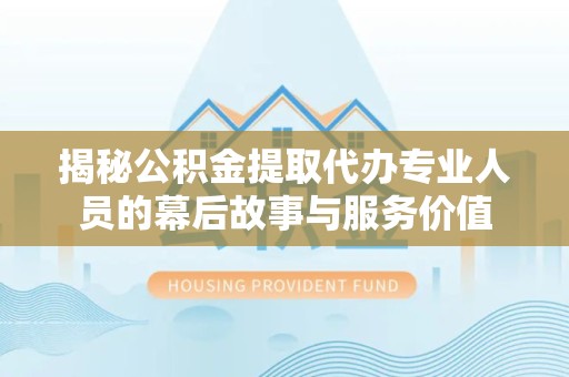 常州揭秘公积金提取代办专业人员的幕后故事与服务价值