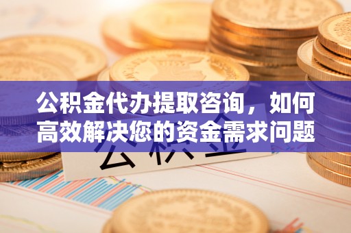 宣城公积金代办提取咨询，如何高效解决您的资金需求问题