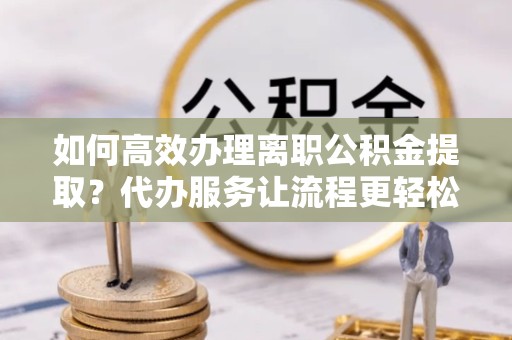 孝感如何高效办理离职公积金提取？代办服务让流程更轻松