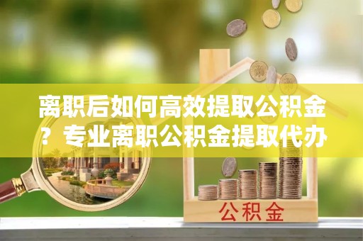 甘孜州离职后如何高效提取公积金？专业离职公积金提取代办服务详解