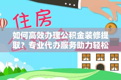 宣城如何高效办理公积金装修提取？专业代办服务助力轻松搞定