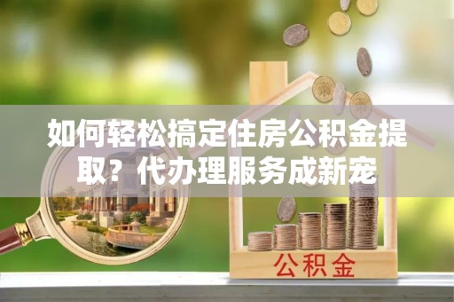 新疆如何轻松搞定住房公积金提取？代办理服务成新宠