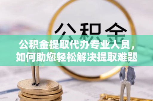 河南公积金提取代办专业人员，如何助您轻松解决提取难题