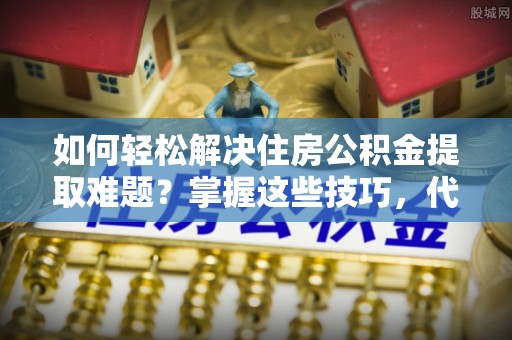 山西如何轻松解决住房公积金提取难题？掌握这些技巧，代办住房公积金提取更简单！
