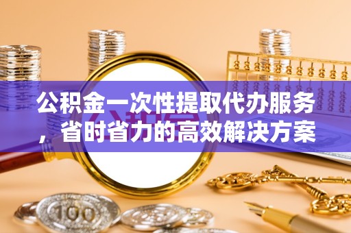 常州公积金一次性提取代办服务，省时省力的高效解决方案