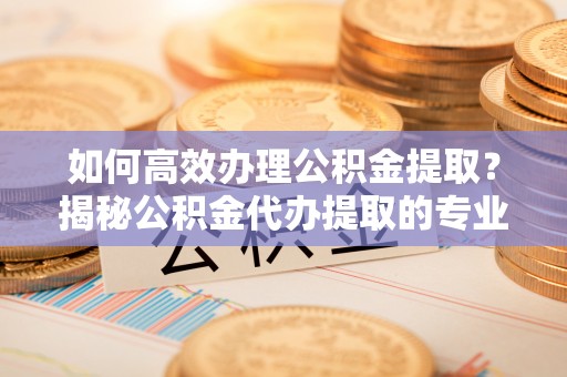 武汉如何高效办理公积金提取？揭秘公积金代办提取的专业服务