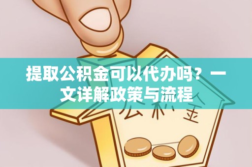 上海提取公积金可以代办吗？一文详解政策与流程