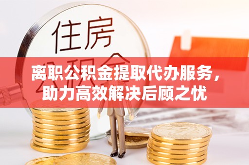 贵阳离职公积金提取代办服务，助力高效解决后顾之忧