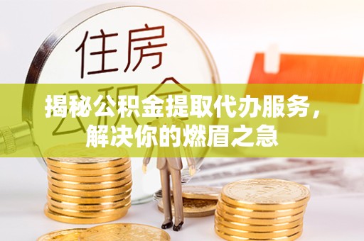 德阳揭秘公积金提取代办服务，解决你的燃眉之急
