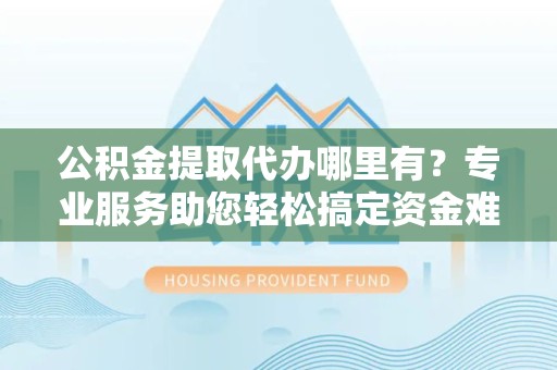 甘孜州公积金提取代办哪里有？专业服务助您轻松搞定资金难题