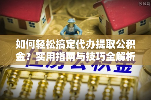 湖州如何轻松搞定代办提取公积金？实用指南与技巧全解析