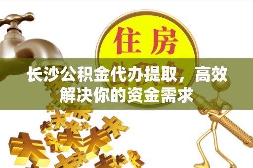 武汉长沙公积金代办提取，高效解决你的资金需求