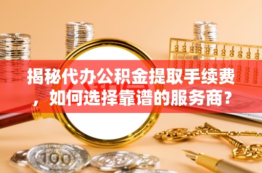 湖州揭秘代办公积金提取手续费，如何选择靠谱的服务商？