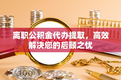 湖州离职公积金代办提取，高效解决您的后顾之忧