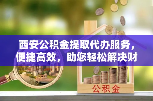 榆林西安公积金提取代办服务，便捷高效，助您轻松解决财务难题