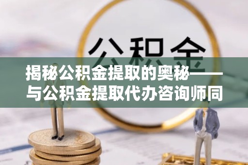 绍兴揭秘公积金提取的奥秘——与公积金提取代办咨询师同行的专业指南