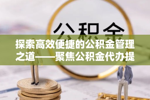 广州探索高效便捷的公积金管理之道——聚焦公积金代办提取业务