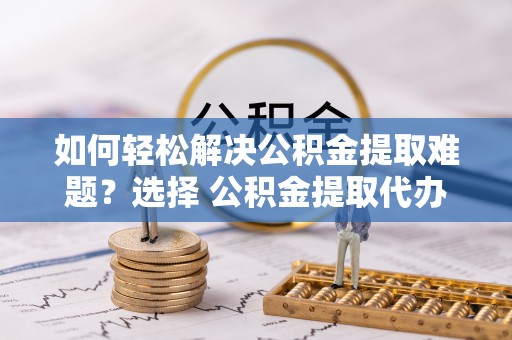 咸阳如何轻松解决公积金提取难题？选择 公积金提取代办 服务更省心