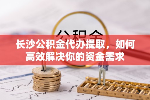 甘孜州长沙公积金代办提取，如何高效解决你的资金需求