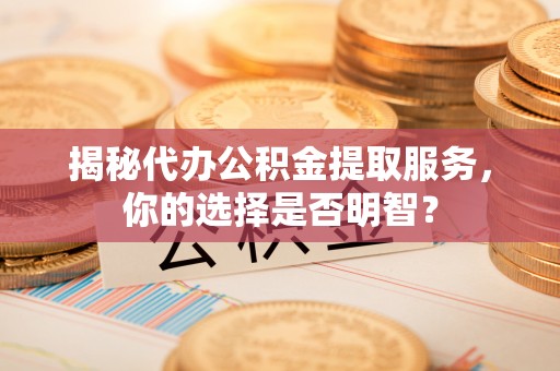 贵阳揭秘代办公积金提取服务，你的选择是否明智？