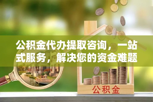 天津公积金代办提取咨询，一站式服务，解决您的资金难题