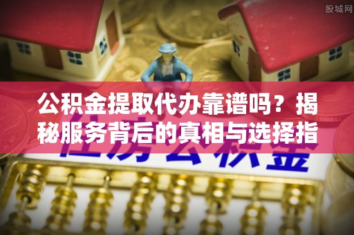 安徽公积金提取代办靠谱吗？揭秘服务背后的真相与选择指南