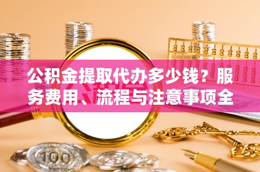 孝感公积金提取代办多少钱？服务费用、流程与注意事项全解析