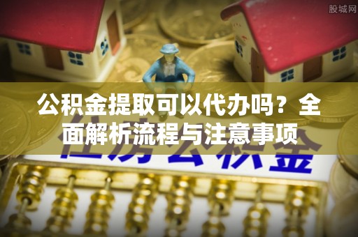 甘孜州公积金提取可以代办吗？全面解析流程与注意事项