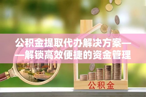 上海公积金提取代办解决方案——解锁高效便捷的资金管理新方式